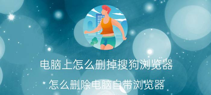 电脑上怎么删掉搜狗浏览器 怎么删除电脑自带浏览器？